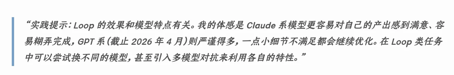 实践提示:Loop 的效果和模型特点有关。我的体感是 Claude 系模型更容易对自己的产出感到满意、容易糊弄完成,GPT 系(截止 2026 年 4 月)则严谨得多,一点小细节不满足都会继续优化。在 Loop 类任务中可以尝试换不同的模型,甚至引入多模型对抗来利用各自的特性。